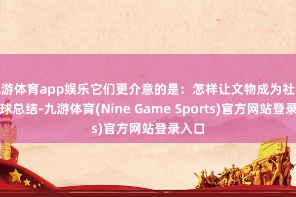 九游体育app娱乐它们更介意的是：怎样让文物成为社会的寰球总结-九游体育(Nine Game Sports)官方网站登录入口