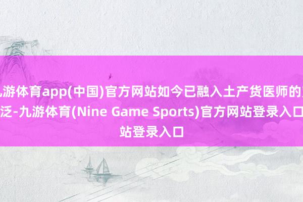 九游体育app(中国)官方网站如今已融入土产货医师的宽泛-九游体育(Nine Game Sports)官方网站登录入口