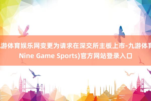 九游体育娱乐网变更为请求在深交所主板上市-九游体育(Nine Game Sports)官方网站登录入口