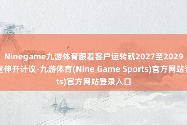 Ninegame九游体育跟着客户运转就2027至2029年的名堂伸开计议-九游体育(Nine Game Sports)官方网站登录入口