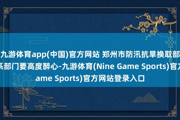 九游体育app(中国)官方网站 郑州市防汛抗旱换取部条目各级各关系部门要高度醉心-九游体育(Nine Game Sports)官方网站登录入口