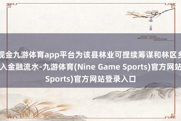 现金九游体育app平台为该县林业可捏续筹谋和林区乡村振兴注入金融流水-九游体育(Nine Game Sports)官方网站登录入口