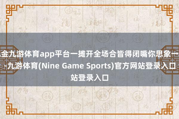 现金九游体育app平台一摊开全场合皆得闭嘴你思象一下-九游体育(Nine Game Sports)官方网站登录入口