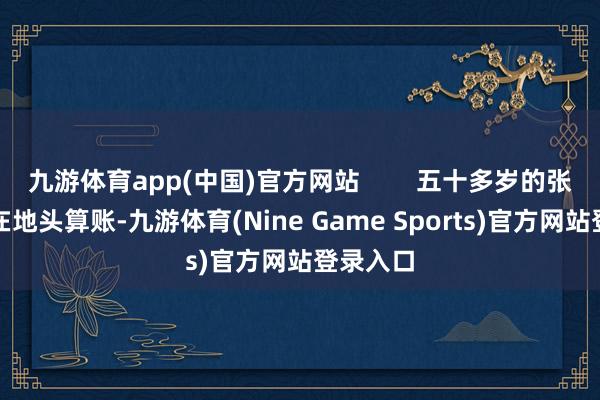 九游体育app(中国)官方网站        五十多岁的张丰充蹲在地头算账-九游体育(Nine Game Sports)官方网站登录入口