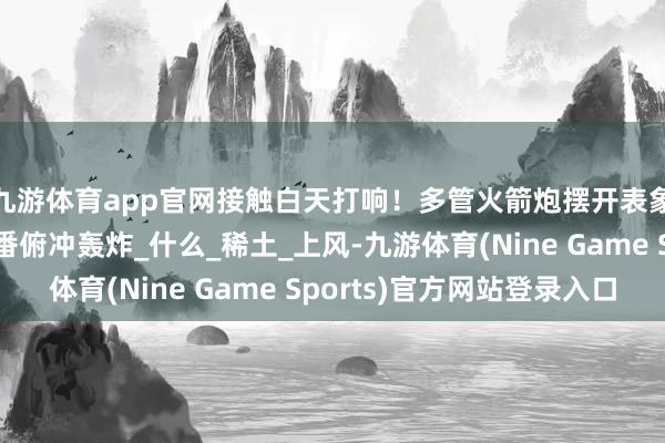 九游体育app官网接触白天打响！多管火箭炮摆开表象猛轰重型接触机轮番俯冲轰炸_什么_稀土_上风-九游体育(Nine Game Sports)官方网站登录入口