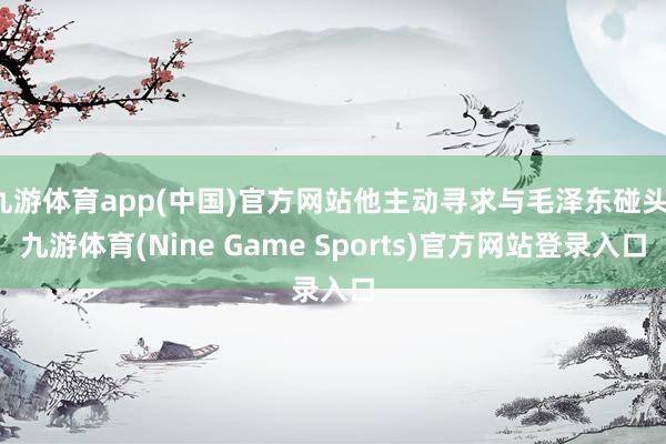 九游体育app(中国)官方网站他主动寻求与毛泽东碰头-九游体育(Nine Game Sports)官方网站登录入口