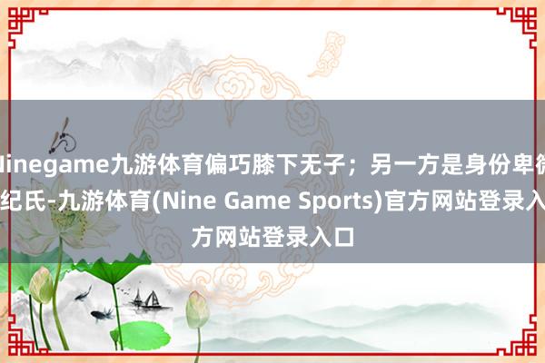 Ninegame九游体育偏巧膝下无子；另一方是身份卑微的纪氏-九游体育(Nine Game Sports)官方网站登录入口