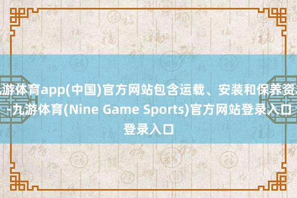 九游体育app(中国)官方网站包含运载、安装和保养资本-九游体育(Nine Game Sports)官方网站登录入口