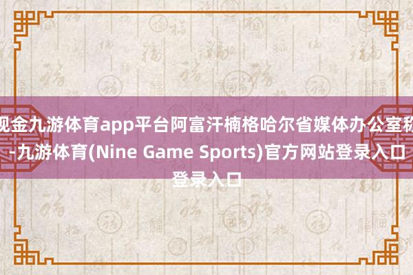 现金九游体育app平台　　阿富汗楠格哈尔省媒体办公室称-九游体育(Nine Game Sports)官方网站登录入口