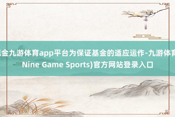 现金九游体育app平台为保证基金的适应运作-九游体育(Nine Game Sports)官方网站登录入口