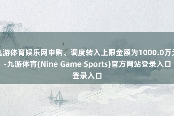 九游体育娱乐网申购、调度转入上限金额为1000.0万元-九游体育(Nine Game Sports)官方网站登录入口