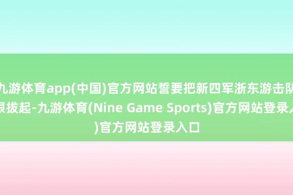 九游体育app(中国)官方网站誓要把新四军浙东游击队连根拔起-九游体育(Nine Game Sports)官方网站登录入口