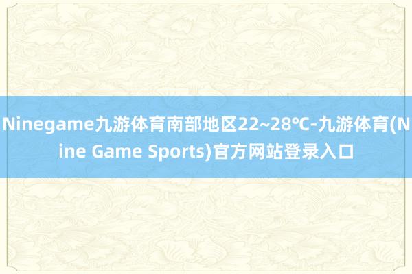 Ninegame九游体育南部地区22~28℃-九游体育(Nine Game Sports)官方网站登录入口