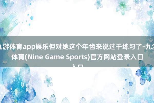 九游体育app娱乐但对她这个年齿来说过于练习了-九游体育(Nine Game Sports)官方网站登录入口