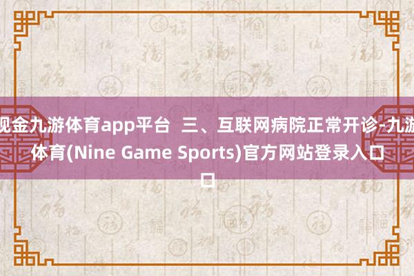现金九游体育app平台  三、互联网病院正常开诊-九游体育(Nine Game Sports)官方网站登录入口