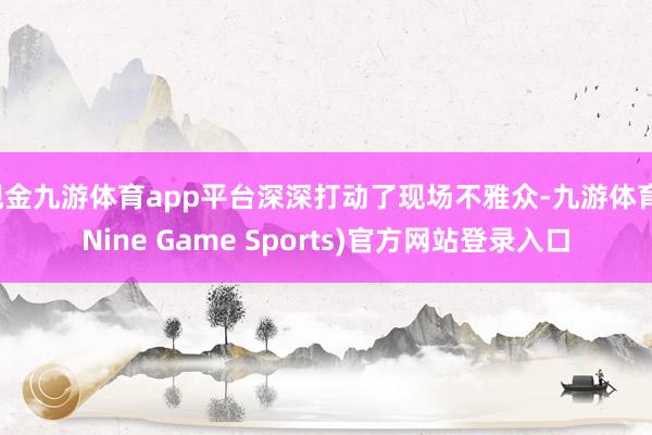 现金九游体育app平台深深打动了现场不雅众-九游体育(Nine Game Sports)官方网站登录入口
