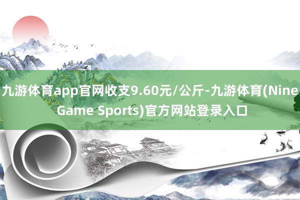 九游体育app官网收支9.60元/公斤-九游体育(Nine Game Sports)官方网站登录入口