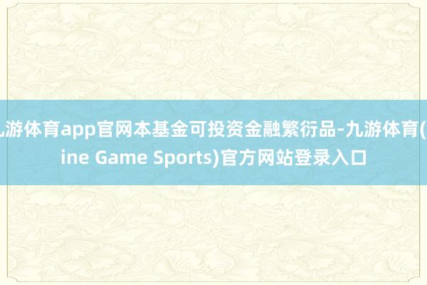 九游体育app官网本基金可投资金融繁衍品-九游体育(Nine Game Sports)官方网站登录入口