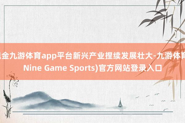 现金九游体育app平台新兴产业捏续发展壮大-九游体育(Nine Game Sports)官方网站登录入口