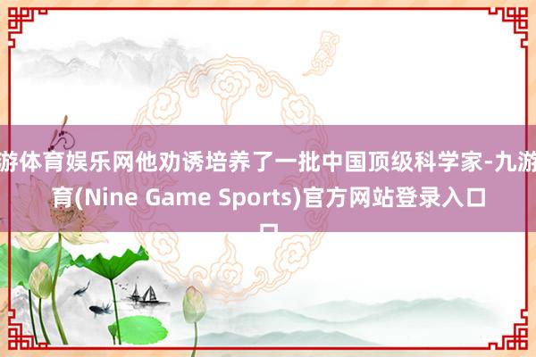 九游体育娱乐网他劝诱培养了一批中国顶级科学家-九游体育(Nine Game Sports)官方网站登录入口