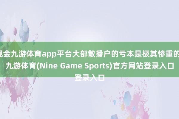 现金九游体育app平台大部散播户的亏本是极其惨重的-九游体育(Nine Game Sports)官方网站登录入口