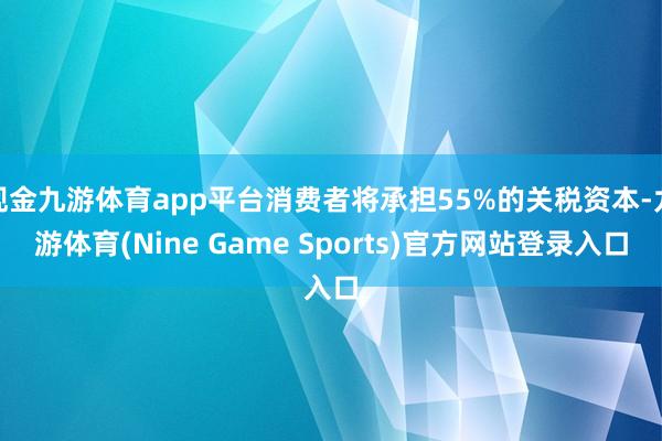 现金九游体育app平台消费者将承担55%的关税资本-九游体育(Nine Game Sports)官方网站登录入口
