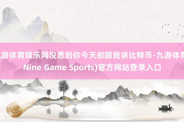 九游体育娱乐网没思到你今天却跟我讲比特币-九游体育(Nine Game Sports)官方网站登录入口