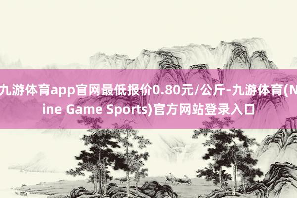 九游体育app官网最低报价0.80元/公斤-九游体育(Nine Game Sports)官方网站登录入口