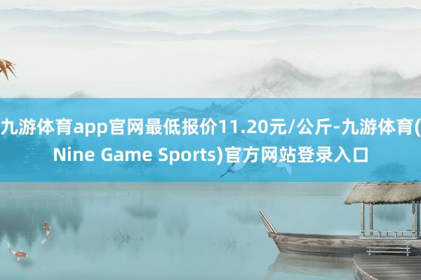 九游体育app官网最低报价11.20元/公斤-九游体育(Nine Game Sports)官方网站登录入口