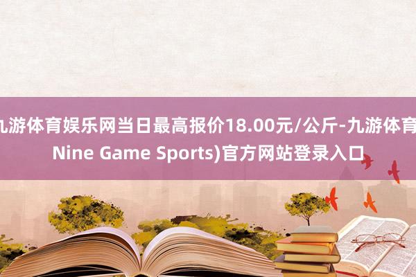九游体育娱乐网当日最高报价18.00元/公斤-九游体育(Nine Game Sports)官方网站登录入口