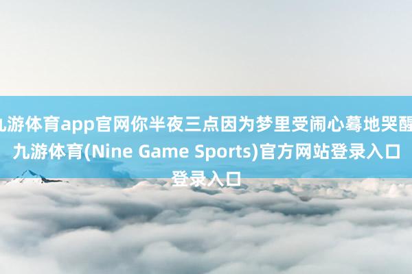 九游体育app官网你半夜三点因为梦里受闹心蓦地哭醒-九游体育(Nine Game Sports)官方网站登录入口