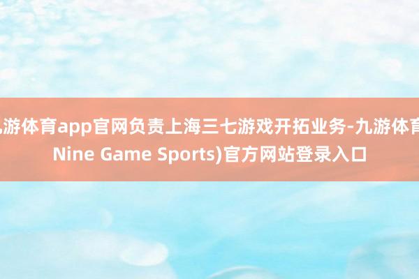 九游体育app官网负责上海三七游戏开拓业务-九游体育(Nine Game Sports)官方网站登录入口