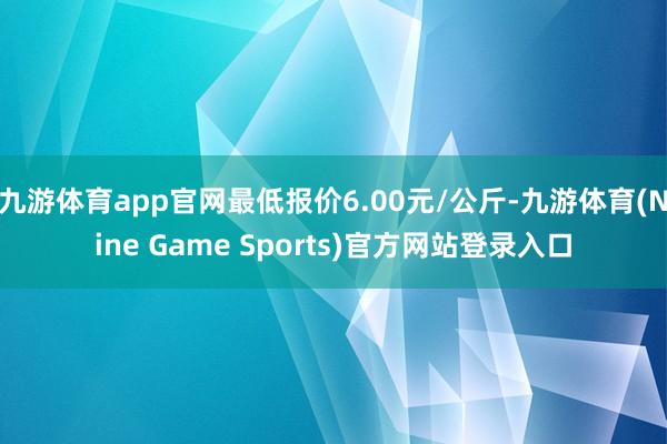 九游体育app官网最低报价6.00元/公斤-九游体育(Nine Game Sports)官方网站登录入口