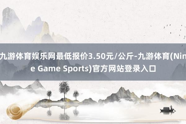 九游体育娱乐网最低报价3.50元/公斤-九游体育(Nine Game Sports)官方网站登录入口
