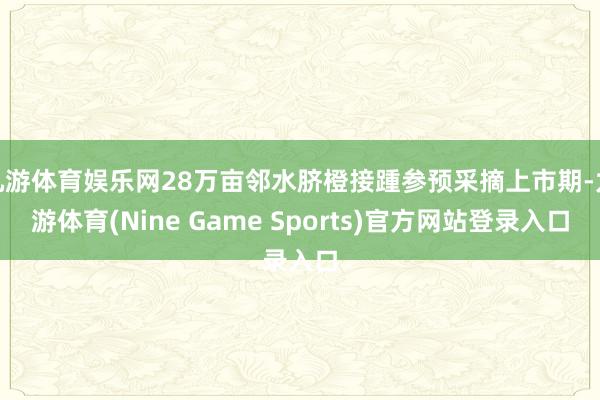 九游体育娱乐网28万亩邻水脐橙接踵参预采摘上市期-九游体育(Nine Game Sports)官方网站登录入口