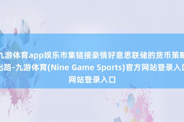 九游体育app娱乐 市集链接豪情好意思联储的货币策略出路-九游体育(Nine Game Sports)官方网站登录入口