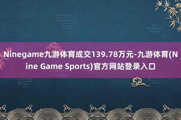 Ninegame九游体育成交139.78万元-九游体育(Nine Game Sports)官方网站登录入口