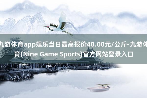 九游体育app娱乐当日最高报价40.00元/公斤-九游体育(Nine Game Sports)官方网站登录入口