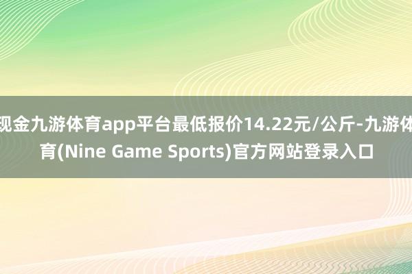 现金九游体育app平台最低报价14.22元/公斤-九游体育(Nine Game Sports)官方网站登录入口