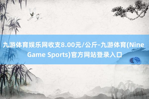 九游体育娱乐网收支8.00元/公斤-九游体育(Nine Game Sports)官方网站登录入口