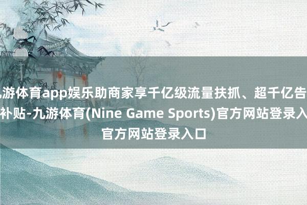 九游体育app娱乐助商家享千亿级流量扶抓、超千亿告白金补贴-九游体育(Nine Game Sports)官方网站登录入口