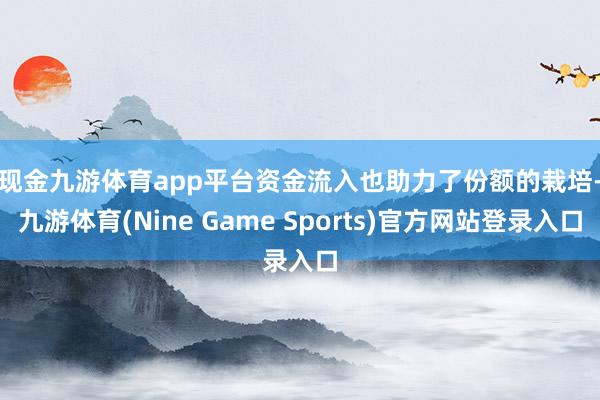 现金九游体育app平台 资金流入也助力了份额的栽培-九游体育(Nine Game Sports)官方网站登录入口