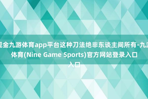 现金九游体育app平台这种刀法绝非东谈主间所有-九游体育(Nine Game Sports)官方网站登录入口