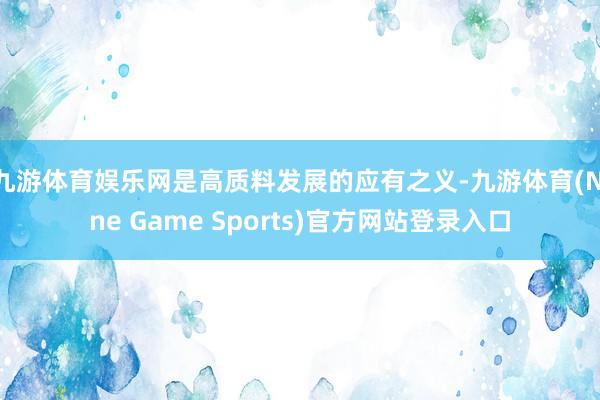 九游体育娱乐网是高质料发展的应有之义-九游体育(Nine Game Sports)官方网站登录入口