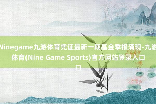 Ninegame九游体育凭证最新一期基金季报涌现-九游体育(Nine Game Sports)官方网站登录入口