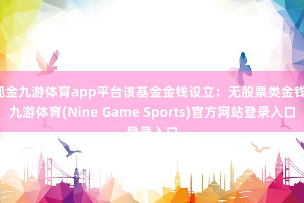 现金九游体育app平台该基金金钱设立：无股票类金钱-九游体育(Nine Game Sports)官方网站登录入口