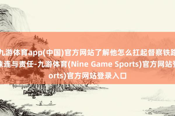 九游体育app(中国)官方网站了解他怎么扛起督察铁路安全的株连与责任-九游体育(Nine Game Sports)官方网站登录入口