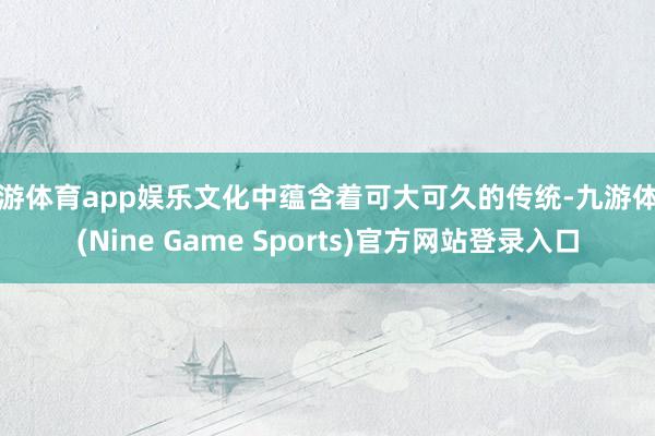 九游体育app娱乐文化中蕴含着可大可久的传统-九游体育(Nine Game Sports)官方网站登录入口