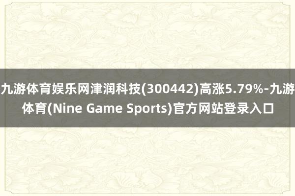 九游体育娱乐网津润科技(300442)高涨5.79%-九游体育(Nine Game Sports)官方网站登录入口