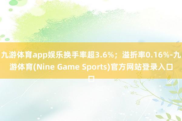 九游体育app娱乐换手率超3.6%;溢折率0.16%-九游体育(Nine Game Sports)官方网站登录入口